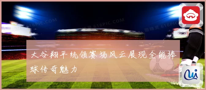 大谷翔平统领赛场风云展现全能棒球传奇魅力