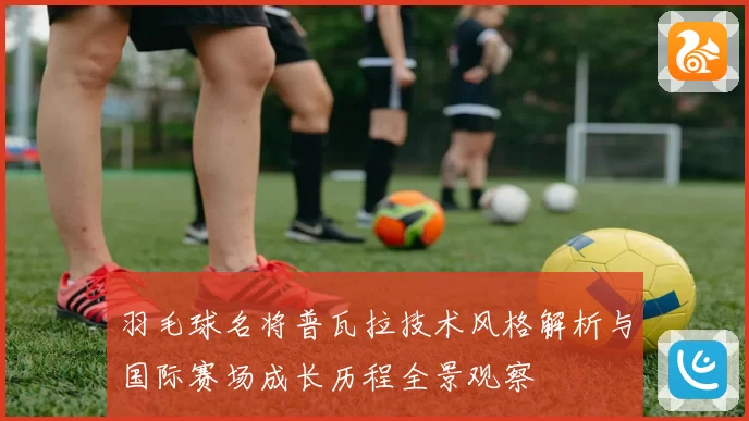 羽毛球名将普瓦拉技术风格解析与国际赛场成长历程全景观察