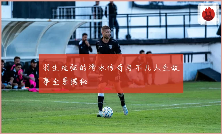 羽生结弦的滑冰传奇与不凡人生故事全景揭秘