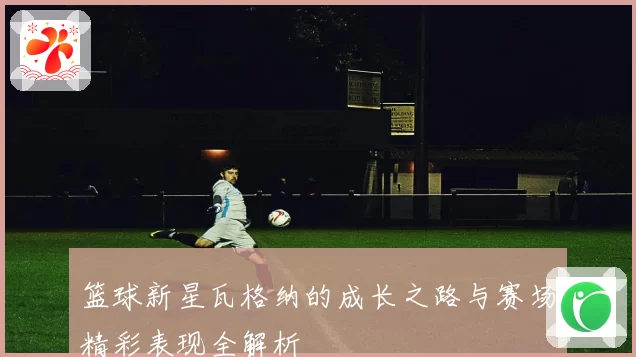篮球新星瓦格纳的成长之路与赛场精彩表现全解析