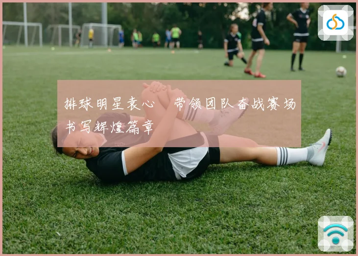 排球明星袁心玥带领团队奋战赛场书写辉煌篇章