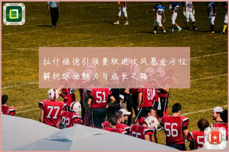 拉什福德引领曼联进攻风暴全方位解析球场魅力与成长之路