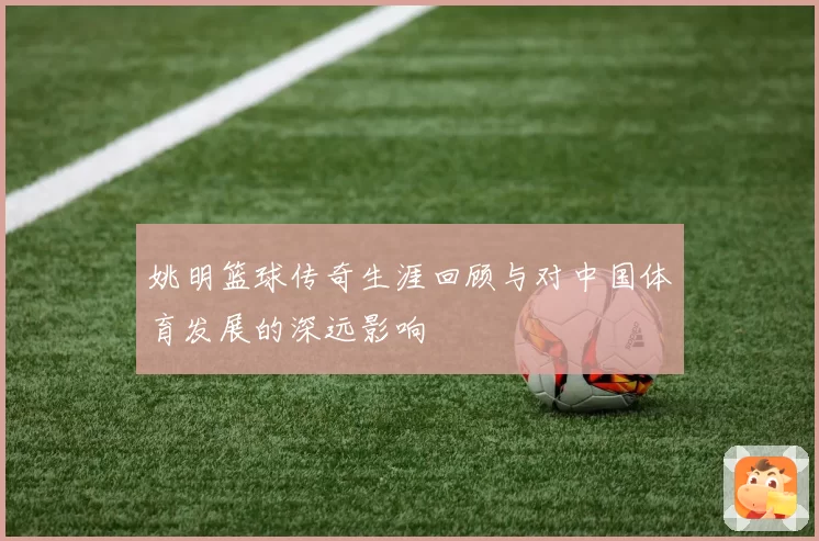 姚明篮球传奇生涯回顾与对中国体育发展的深远影响