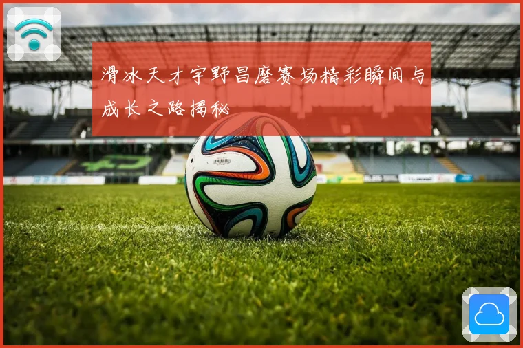 滑冰天才宇野昌磨赛场精彩瞬间与成长之路揭秘