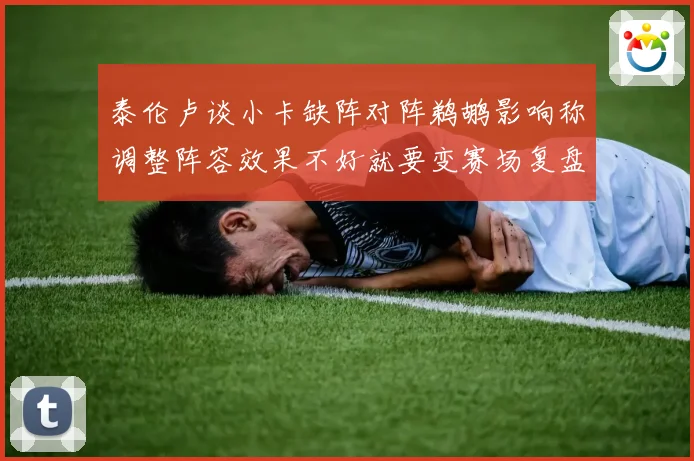 泰伦卢谈小卡缺阵对阵鹈鹕影响称调整阵容效果不好就要变赛场复盘