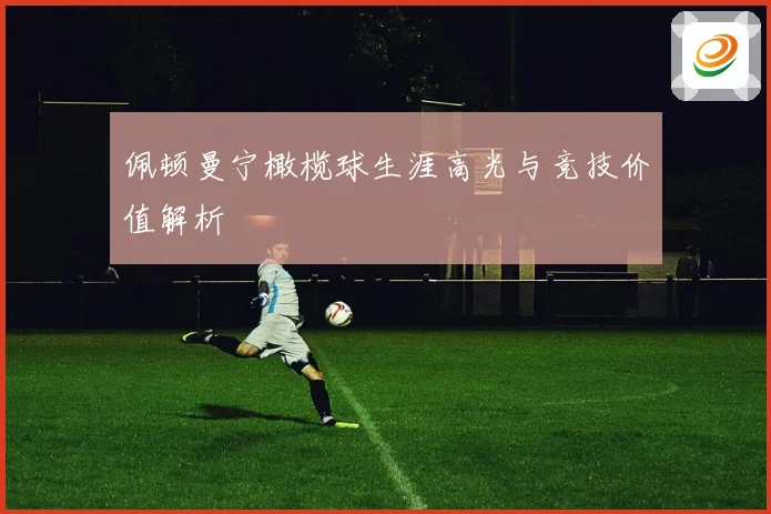 佩顿曼宁橄榄球生涯高光与竞技价值解析