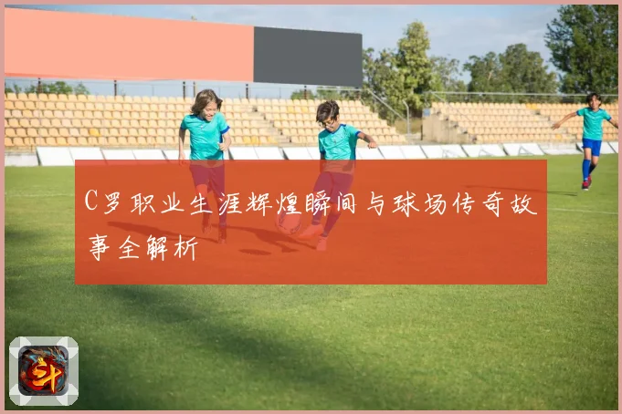 C罗职业生涯辉煌瞬间与球场传奇故事全解析