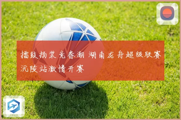 擂鼓扬桨竞春潮 湖南龙舟超级联赛沅陵站激情开赛