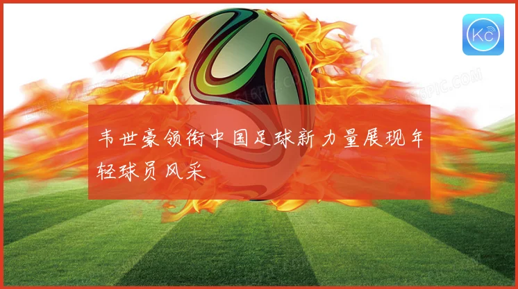 韦世豪领衔中国足球新力量展现年轻球员风采