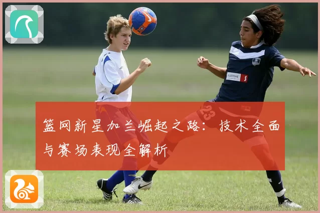 篮网新星加兰崛起之路：技术全面与赛场表现全解析
