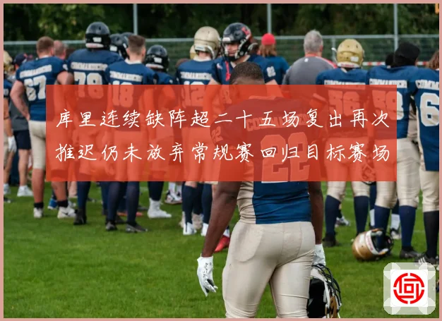 库里连续缺阵超二十五场复出再次推迟仍未放弃常规赛回归目标赛场复盘