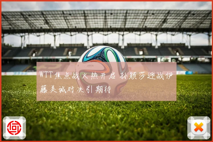 WTT焦点战火热开启 孙颖莎迎战伊藤美诚对决引期待