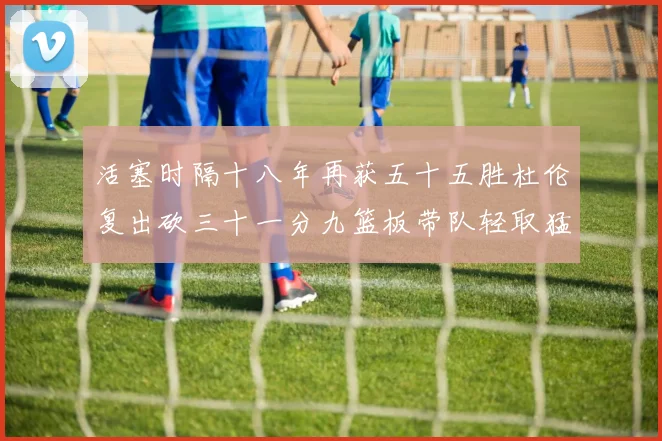 活塞时隔十八年再获五十五胜杜伦复出砍三十一分九篮板带队轻取猛成长观察
