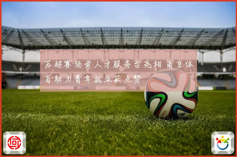 苏超赛场旁人才服务台亮相 南京体育助力青年就业获点赞