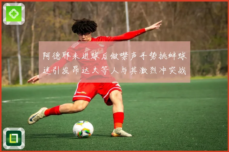 阿德耶米进球后做噤声手势挑衅球迷引发昂达夫等人与其激烈冲突战术观察