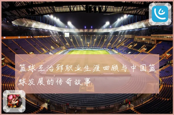 篮球王治郅职业生涯回顾与中国篮球发展的传奇故事