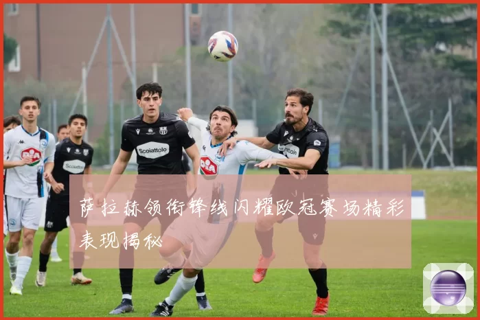 萨拉赫领衔锋线闪耀欧冠赛场精彩表现揭秘