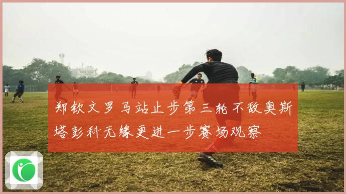 郑钦文罗马站止步第三轮不敌奥斯塔彭科无缘更进一步赛场观察