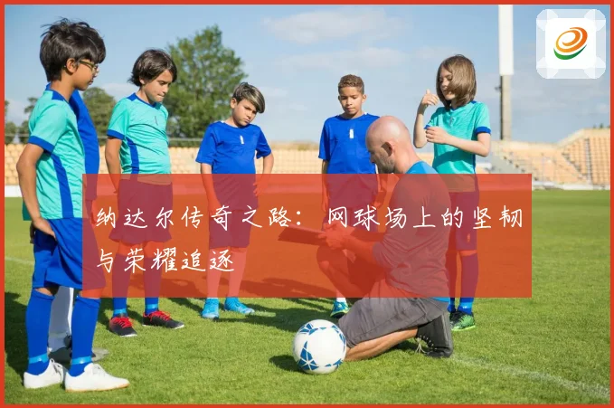 纳达尔传奇之路：网球场上的坚韧与荣耀追逐