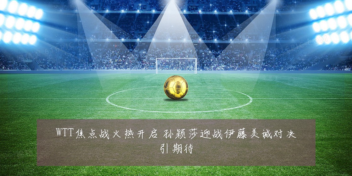 WTT焦点战火热开启 孙颖莎迎战伊藤美诚对决引期待