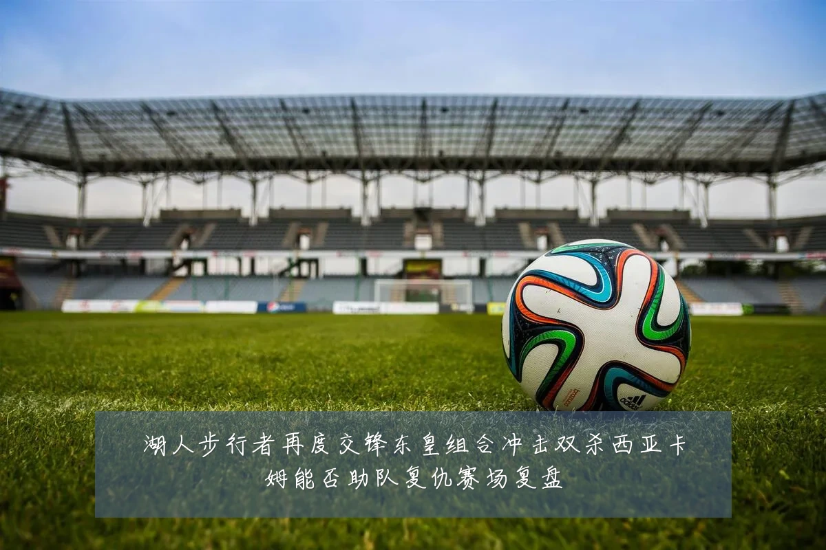 湖人步行者再度交锋东皇组合冲击双杀西亚卡姆能否助队复仇赛场复盘